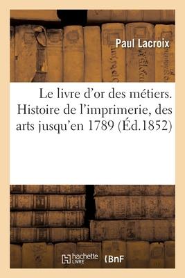 Le Livre d'Or Des Métiers. Histoire de l'Imprimerie Et Des Arts Et Professions Et La Typographie