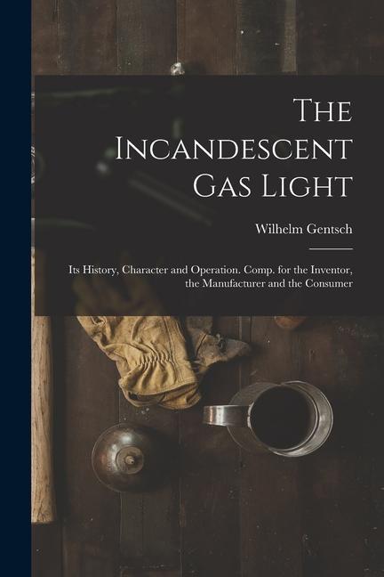 The Incandescent Gas Light: Its History, Character and Operation. Comp. for the Inventor, the Manufacturer and the Consumer