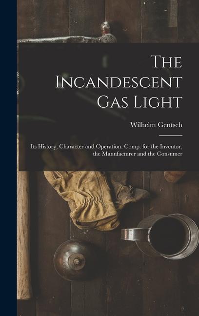 The Incandescent Gas Light: Its History, Character and Operation. Comp. for the Inventor, the Manufacturer and the Consumer