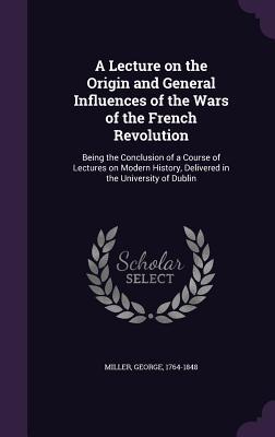 A   Lecture on the Origin and General Influences of the Wars of the French Revolution: Being the Conclusion of a Course of Lectures on Modern History,