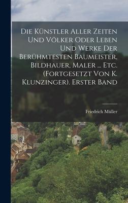 Die Künstler Aller Zeiten Und Völker Oder Leben Und Werke Der Berühmtesten Baumeister, Bildhauer, Maler ... Etc. (Fortgesetzt Von K. Klunzinger). Erster Band