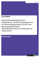 Entscheidungsmanagement im Krankenhaus  -  Ein Entscheidungsprozess als Stationspflegeleitung im Team einer gerontopsychiatrischen Akutaufnahmestation zur Änderung von Arbeitszeiten