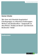 Wie lässt sich Handeln begründen? Überlegungen zu ethischen Forderungen Webers und Bonhoeffers  -   Dargestellt an Max Weber 'Politik als Beruf' und Dietrich Bonhoefer 'Ethik'