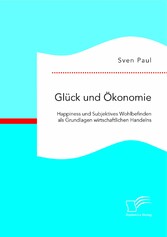 Glück und Ökonomie: Happiness und Subjektives Wohlbefinden als Grundlagen wirtschaftlichen Handelns