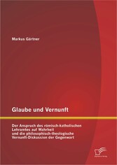 Glaube und Vernunft: Der Anspruch des römisch-katholischen Lehramtes auf Wahrheit und die philosophisch-theologische Vernunft-Diskussion der Gegenwart