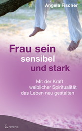 Frau sein - sensibel und stark. Mit der Kraft weiblicher Spiritualität das Leben neu gestalten