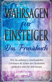 Wahrsagen für Einsteiger - Das Praxisbuch: Wie Sie anhand 12 anschaulicher Lektionen die Kunst der Divination entdecken und für sich nutzen