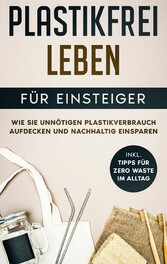 Plastikfrei leben für Einsteiger: Wie Sie unnötigen Plastikverbrauch aufdecken und nachhaltig einsparen - inkl. Tipps für Zero Waste im Alltag