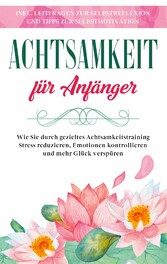 Achtsamkeit für Anfänger: Wie Sie durch gezieltes Achtsamkeitstraining Stress reduzieren, Emotionen kontrollieren und mehr Glück verspüren - inkl. Leitfragen zur Selbstreflexion und Tipps zur Selbstmotivation