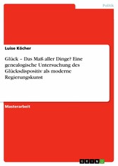 Glück - Das Maß aller Dinge? Eine genealogische Untersuchung des Glücksdispositiv als moderne Regierungskunst