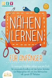 NÄHEN LERNEN FÜR ANFÄNGER - In wenigen Schritten nähen wie ein Profi: Der praxisnahe Grundkurs mit den besten Techniken und Nähprojekten mit und ohne Nähmaschine inkl. geniale DIY Nähideen