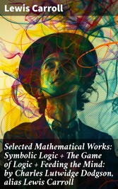 Selected Mathematical Works: Symbolic Logic + The Game of Logic + Feeding the Mind: by Charles Lutwidge Dodgson, alias Lewis Carroll