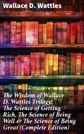 The Wisdom of Wallace D. Wattles Trilogy: The Science of Getting Rich, The Science of Being Well & The Science of Being Great (Complete Edition)