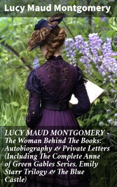 LUCY MAUD MONTGOMERY - The Woman Behind The Books: Autobiography & Private Letters (Including The Complete Anne of Green Gables Series, Emily Starr Trilogy & The Blue Castle)