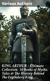 KING ARTHUR - Ultimate Collection: 10 Books of Myths, Tales & The History Behind The Legendary King