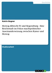 Herzog Albrecht IV. und Regensburg - Eine Reichsstadt im Fokus machtpolitischer Auseinandersetzung zwischen Kaiser und Herzog